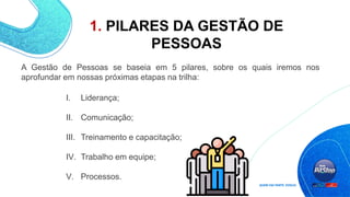 1. PILARES DA GESTÃO DE
PESSOAS
I. Liderança;
II. Comunicação;
III. Treinamento e capacitação;
IV. Trabalho em equipe;
V. Processos.
A Gestão de Pessoas se baseia em 5 pilares, sobre os quais iremos nos
aprofundar em nossas próximas etapas na trilha:
 