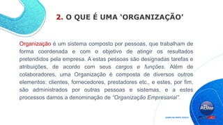 2. O QUE É UMA ‘ORGANIZAÇÃO’
Organização é um sistema composto por pessoas, que trabalham de
forma coordenada e com o objetivo de atingir os resultados
pretendidos pela empresa. A estas pessoas são designadas tarefas e
atribuições, de acordo com seus cargos e funções. Além de
colaboradores, uma Organização é composta de diversos outros
elementos: clientes, fornecedores, prestadores etc., e estes, por fim,
são administrados por outras pessoas e sistemas, e a estes
processos damos a denominação de “Organização Empresarial”.
 