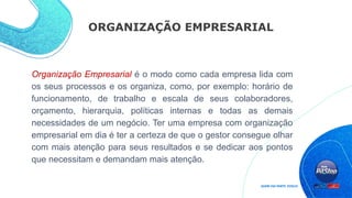 ORGANIZAÇÃO EMPRESARIAL
Organização Empresarial é o modo como cada empresa lida com
os seus processos e os organiza, como, por exemplo: horário de
funcionamento, de trabalho e escala de seus colaboradores,
orçamento, hierarquia, políticas internas e todas as demais
necessidades de um negócio. Ter uma empresa com organização
empresarial em dia é ter a certeza de que o gestor consegue olhar
com mais atenção para seus resultados e se dedicar aos pontos
que necessitam e demandam mais atenção.
 