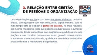 3. RELAÇÃO ENTRE GESTÃO
DE PESSOAS X ORGANIZAÇÃO
Uma organização em dia e com seus processos alinhados, de forma
efetiva, consegue gerir com mais certeza seu capital humano, pois há
mais tempo para se dedicar à gestão de pessoas, há mais recursos,
até mesmo financeiros, visto que podemos reduzir custos e aumentar
faturamento, tendo funcionários mais engajados e produtivos em suas
funções, e que cometem menos erros, assim gerando menos perdas,
e aumentam a sua produtividade, qualidade e quantidade de trabalho,
produzindo mais e melhor para a organização.
 