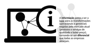 A informação passa a ser a
base para as transformações
operacionais e gerenciais
exigidas pelo mercado atual
(produtos e serviços de
qualidade e baixo preço),
tornando-se um diferencial
que todas as empresas
almejam.
 