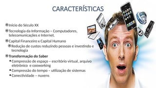 CARACTERÍSTICAS
Inicio do Século XX
Tecnologia da Informação – Computadores,
telecomunicações e Internet.
Capital Financeiro x Capital Humano
Redução de custos reduzindo pessoas e investindo e
tecnologia
Transformação do Saber
Compressão de espaço – escritório virtual, arquivo
eletrônico e cooworking
Compressão do tempo – utilização de sistemas
Conectividade – nuvens
 