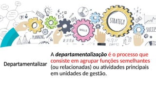 Departamentalizar
A departamentalização é o processo que
consiste em agrupar funções semelhantes
(ou relacionadas) ou atividades principais
em unidades de gestão.
 