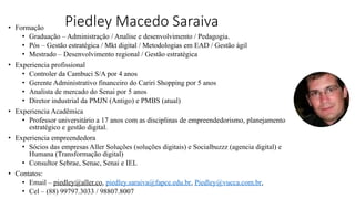 Piedley Macedo Saraiva
• Formação
• Graduação – Administração / Analise e desenvolvimento / Pedagogia.
• Pós – Gestão estratégica / Mkt digital / Metodologias em EAD / Gestão ágil
• Mestrado – Desenvolvimento regional / Gestão estratégica
• Experiencia profissional
• Controler da Cambuci S/A por 4 anos
• Gerente Administrativo financeiro do Cariri Shopping por 5 anos
• Analista de mercado do Senai por 5 anos
• Diretor industrial da PMJN (Antigo) e PMBS (atual)
• Experiencia Acadêmica
• Professor universitário a 17 anos com as disciplinas de empreendedorismo, planejamento
estratégico e gestão digital.
• Experiencia empreendedora
• Sócios das empresas Aller Soluções (soluções digitais) e Socialbuzzz (agencia digital) e
Humana (Transformação digital)
• Consultor Sebrae, Senac, Senai e IEL
• Contatos:
• Email – piedley@aller.co, piedley.saraiva@fapce.edu.br, Piedley@vucca.com.br,
• Cel – (88) 99797.3033 / 98807.8007
 