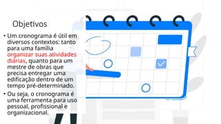 Objetivos
• Um cronograma é útil em
diversos contextos: tanto
para uma família
organizar suas atividades
diárias, quanto para um
mestre de obras que
precisa entregar uma
edificação dentro de um
tempo pré-determinado.
• Ou seja, o cronograma é
uma ferramenta para uso
pessoal, profissional e
organizacional.
 