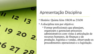 Apresentação Disciplina
 Horário: Quinta feira 18h30 as 21h30
 A disciplina tem por objetivo:
 Formar profissionais que planejam,
organizam e gerenciam processos
administrativos com vistas à articulação de
recursos humanos, de finanças e de
produção, logística e vendas, observando os
procedimentos operacionais e a legislação.
 