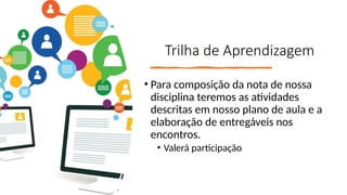 Trilha de Aprendizagem
• Para composição da nota de nossa
disciplina teremos as atividades
descritas em nosso plano de aula e a
elaboração de entregáveis nos
encontros.
• Valerá participação
 
