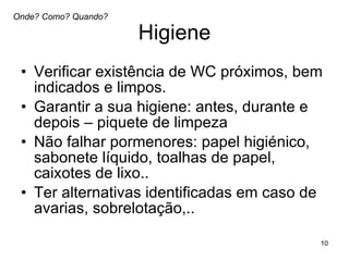 Higiene Verificar existência de WC próximos, bem indicados e limpos. Garantir a sua higiene: antes, durante e depois – piquete de limpeza Não falhar pormenores: papel higiénico, sabonete líquido, toalhas de papel, caixotes de lixo.. Ter alternativas identificadas em caso de avarias, sobrelotação,..  Onde? Como? Quando? 