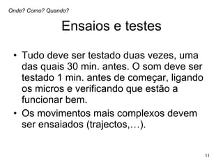 Ensaios e testes Tudo deve ser testado duas vezes, uma das quais 30 min. antes. O som deve ser testado 1 min. antes de começar, ligando os micros e verificando que estão a funcionar bem.  Os movimentos mais complexos devem ser ensaiados (trajectos,…).  Onde? Como? Quando? 