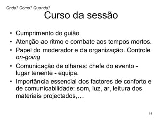Curso da sessão Cumprimento do guião Atenção ao ritmo e combate aos tempos mortos.  Papel do moderador e da organização. Controle  on-going Comunicação de olhares: chefe do evento - lugar tenente - equipa.  Importância essencial dos factores de conforto e de comunicabilidade: som, luz, ar, leitura dos materiais projectados,…  Onde? Como? Quando? 