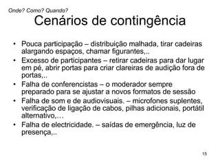 Cenários de contingência Pouca participação – distribuição malhada, tirar cadeiras alargando espaços, chamar figurantes,..  Excesso de participantes – retirar cadeiras para dar lugar em pé, abrir portas para criar clareiras de audição fora de portas,.. Falha de conferencistas – o moderador sempre preparado para se ajustar a novos formatos de sessão Falha de som e de audiovisuais. – microfones suplentes, verificação de ligação de cabos, pilhas adicionais, portátil alternativo,… Falha de electricidade. – saídas de emergência, luz de presença,..  Onde? Como? Quando? 