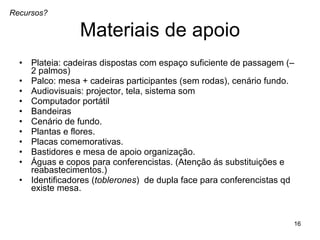 Materiais de apoio Plateia: cadeiras dispostas com espaço suficiente de passagem (– 2 palmos)  Palco: mesa + cadeiras participantes (sem rodas), cenário fundo. Audiovisuais: projector, tela, sistema som Computador portátil  Bandeiras  Cenário de fundo.  Plantas e flores. Placas comemorativas. Bastidores e mesa de apoio organização. Águas e copos para conferencistas. (Atenção ás substituições e reabastecimentos.) Identificadores ( toblerones )  de dupla face para conferencistas qd existe mesa.  Recursos? 