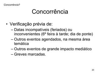Concorrência Verificação prévia de:  Datas incompatíveis (feriados) ou inconvenientes (6º feira à tarde; dia de ponte) Outros eventos agendados, na mesma área temática Outros eventos de grande impacto mediático Greves marcadas.  Concorrência? 
