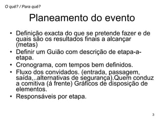 Planeamento do evento Definição exacta do que se pretende fazer e de quais são os resultados finais a alcançar (metas) Definir um Guião com descrição de etapa-a-etapa.  Cronograma, com tempos bem definidos.  Fluxo dos convidados. (entrada, passagem, saída,..alternativas de segurança).Quem conduz a comitiva (á frente) Gráficos de disposição de elementos.  Responsáveis por etapa.  O quê? / Para quê? 