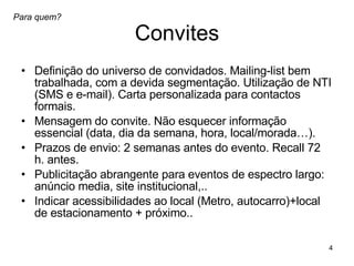 Convites Definição do universo de convidados. Mailing-list bem trabalhada, com a devida segmentação. Utilização de NTI (SMS e e-mail). Carta personalizada para contactos formais.  Mensagem do convite. Não esquecer informação essencial (data, dia da semana, hora, local/morada…). Prazos de envio: 2 semanas antes do evento. Recall 72 h. antes. Publicitação abrangente para eventos de espectro largo: anúncio media, site institucional,.. Indicar acessibilidades ao local (Metro, autocarro)+local de estacionamento + próximo..  Para quem? 