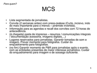 MCS Lista segmentada de jornalistas. Convite (2 semanas antes) com press-realese (Curto, incisivo, indo do mais importante para o menos – pirâmide invertida). Informação para as agendas e recall dos convites com 72 horas de antecedência. (á chegada) pasta de imprensa – resumos / comunicações integrais / documentação acessória, imagens digitais,...) Lugares reservados para jornalistas. Garantir tomadas de som e imagem. Prever momento para fotógrafos. Cuidar do enquadramento para fotografias.  (no fim) Garantir momento de P&R para jornalistas após o evento, com as entidades presentes de maior interesse jornalístico. Cuidar do enquadramento para imagem e de sossego suficiente.  Para quem? 