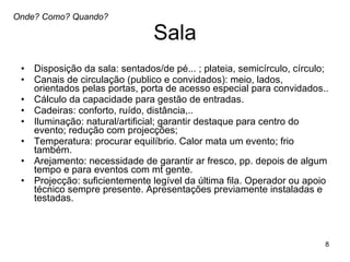 Sala Disposição da sala: sentados/de pé... ; plateia, semicírculo, círculo;  Canais de circulação (publico e convidados): meio, lados, orientados pelas portas, porta de acesso especial para convidados..  Cálculo da capacidade para gestão de entradas.  Cadeiras: conforto, ruído, distância,.. Iluminação: natural/artificial; garantir destaque para centro do evento; redução com projecções;  Temperatura: procurar equilíbrio. Calor mata um evento; frio também.  Arejamento: necessidade de garantir ar fresco, pp. depois de algum tempo e para eventos com mt gente.  Projecção: suficientemente legível da última fila. Operador ou apoio técnico sempre presente. Apresentações previamente instaladas e testadas.  Onde? Como? Quando? 