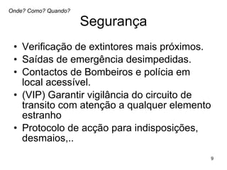 Segurança Verificação de extintores mais próximos.  Saídas de emergência desimpedidas.  Contactos de Bombeiros e polícia em local acessível. (VIP) Garantir vigilância do circuito de transito com atenção a qualquer elemento estranho Protocolo de acção para indisposições, desmaios,..  Onde? Como? Quando? 