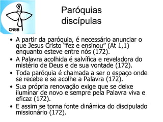 Paróquias
discípulas
• A partir da paróquia, é necessário anunciar o
que Jesus Cristo “fez e ensinou” (At 1,1)
enquanto esteve entre nós (172).
• A Palavra acolhida é salvífica e reveladora do
mistério de Deus e de sua vontade (172).
• Toda paróquia é chamada a ser o espaço onde
se recebe e se acolhe a Palavra (172).
• Sua própria renovação exige que se deixe
iluminar de novo e sempre pela Palavra viva e
eficaz (172).
• E assim se torna fonte dinâmica do discipulado
missionário (172).
 