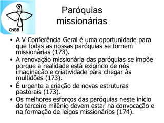 Paróquias
missionárias
• A V Conferência Geral é uma oportunidade para
que todas as nossas paróquias se tornem
missionárias (173).
• A renovação missionária das paróquias se impõe
porque a realidade está exigindo de nós
imaginação e criatividade para chegar às
multidões (173).
• É urgente a criação de novas estruturas
pastorais (173).
• Os melhores esforços das paróquias neste início
do terceiro milênio devem estar na convocação e
na formação de leigos missionários (174).
 