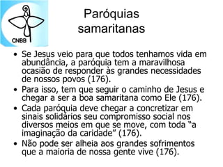 Paróquias
samaritanas
• Se Jesus veio para que todos tenhamos vida em
abundância, a paróquia tem a maravilhosa
ocasião de responder às grandes necessidades
de nossos povos (176).
• Para isso, tem que seguir o caminho de Jesus e
chegar a ser a boa samaritana como Ele (176).
• Cada paróquia deve chegar a concretizar em
sinais solidários seu compromisso social nos
diversos meios em que se move, com toda “a
imaginação da caridade” (176).
• Não pode ser alheia aos grandes sofrimentos
que a maioria de nossa gente vive (176).
 