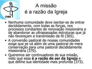 A missão
é a razão da Igreja
• Nenhuma comunidade deve isentar-se de entrar
decididamente, com todas as forças, nos
processos constantes de renovação missionária e
de abandonar as ultrapassadas estruturas que já
não favoreçam a transmissão da fé (365).
• A conversão pastoral de nossas comunidades
exige que se vá além de uma pastoral de mera
conservação para uma pastoral decididamente
missionária (370).
• Queremos ser continuadores de sua missão,
visto que essa é a razão de ser da Igreja e
que define sua identidade mais profunda (373).
 