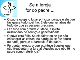 Se a Igreja
for do padre ...
• O padre ocupa o lugar principal porque é ele que
faz quase tudo sozinho. É ele que vai atrás de
tudo do que as pessoas precisam.
• Faz tudo com grande cuidado, espírito
missionário de serviço e generosidade.
• O povo está feliz. Se ele faltar ou se ele não
encabeçar as coisas, na paróquia se faz pouco
ou nada, porque a paróquia é do padre.
• Perguntamo-nos: o que acontece àqueles que
não freqüentam a Igreja? Àqueles que não têm o
padre como referência?
 