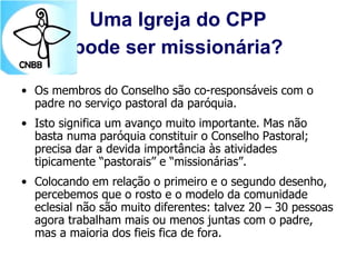 Uma Igreja do CPP
pode ser missionária?
• Os membros do Conselho são co-responsáveis com o
padre no serviço pastoral da paróquia.
• Isto significa um avanço muito importante. Mas não
basta numa paróquia constituir o Conselho Pastoral;
precisa dar a devida importância às atividades
tipicamente “pastorais” e “missionárias”.
• Colocando em relação o primeiro e o segundo desenho,
percebemos que o rosto e o modelo da comunidade
eclesial não são muito diferentes: talvez 20 – 30 pessoas
agora trabalham mais ou menos juntas com o padre,
mas a maioria dos fieis fica de fora.
 