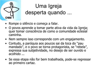 Uma Igreja
desperta quando ...
• Rompe o silêncio e começa a falar.
• O povos aprende a tomar parte ativa da vida da Igreja;
quer tomar consciência de como a comunidade eclesial
caminha.
• Nem sempre isso corresponde com um engajamento.
• Contudo, a paróquia aos poucos sai da toca do “pau
mandado”, e o povo se torna protagonista, se “rebela”,
expressa sua subjetividade, no desejo de ser ouvido e
acolhido ...
• Se essa etapa não for bem trabalhada, pode-se regressar
ao primeiro cartaz.
 