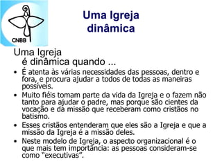 Uma Igreja
dinâmica
Uma Igreja
é dinâmica quando ...
• É atenta às várias necessidades das pessoas, dentro e
fora, e procura ajudar a todos de todas as maneiras
possíveis.
• Muito fiéis tomam parte da vida da Igreja e o fazem não
tanto para ajudar o padre, mas porque são cientes da
vocação e da missão que receberam como cristãos no
batismo.
• Esses cristãos entenderam que eles são a Igreja e que a
missão da Igreja é a missão deles.
• Neste modelo de Igreja, o aspecto organizacional é o
que mais tem importância: as pessoas consideram-se
como “executivas”.
 