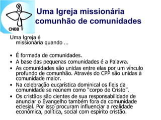 Uma Igreja missionária
comunhão de comunidades
Uma Igreja é
missionária quando ...
• É formada de comunidades.
• A base das pequenas comunidades é a Palavra.
• As comunidades são unidas entre elas por um vínculo
profundo de comunhão. Através do CPP são unidas à
comunidade maior.
• Na celebração eucarística dominical os fieis da
comunidade se reúnem como “corpo de Cristo”.
• Os cristãos são cientes de sua responsabilidade de
anunciar o Evangelho também fora da comunidade
eclesial. Por isso procuram influenciar a realidade
econômica, política, social com espírito cristão.
 