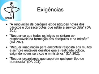 Exigências
• “A renovação da paróquia exige atitudes novas dos
párocos e dos sacerdotes que estão a serviço dela” (DA
201).
• “Requer-se que todos os leigos se sintam co-
responsáveis na formação dos discípulos e na missão”
(DA 202).
• “Requer imaginação para encontrar resposta aos muitos
e sempre mutáveis desafios que a realidade coloca,
exigindo novos serviços e ministérios” (DA 202).
• “Requer organismos que superem qualquer tipo de
burocracia” (DA 203).
 
