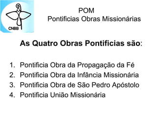 POM
Pontificias Obras Missionárias
As Quatro Obras Pontificias são:
1. Pontificia Obra da Propagação da Fé
2. Pontificia Obra da Infância Missionária
3. Pontificia Obra de São Pedro Apóstolo
4. Pontificia União Missionária
 