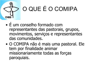 O QUE É O COMIPA
• É um conselho formado com
representantes das pastorais, grupos,
movimentos, serviços e representantes
das comunidades.
• O COMIPA não é mais uma pastoral. Ele
tem por finalidade animar
missionariamente todas as forças
paroquiais.
 