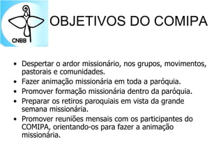 OBJETIVOS DO COMIPA
• Despertar o ardor missionário, nos grupos, movimentos,
pastorais e comunidades.
• Fazer animação missionária em toda a paróquia.
• Promover formação missionária dentro da paróquia.
• Preparar os retiros paroquiais em vista da grande
semana missionária.
• Promover reuniões mensais com os participantes do
COMIPA, orientando-os para fazer a animação
missionária.
 