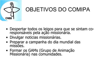 OBJETIVOS DO COMIPA
• Despertar todos os leigos para que se sintam co-
responsáveis pela ação missionária.
• Divulgar noticias missionárias.
• Preparar a campanha do dia mundial das
missões.
• Formar os GAMs (Grupo de Animação
Missionária) nas comunidades.
 