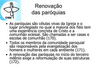 Renovação
das paróquias
• As paróquias são células vivas da Igreja e o
lugar privilegiado no qual a maioria dos fiéis tem
uma experiência concreta de Cristo e a
comunhão eclesial. São chamadas a ser casas e
escolas de comunhão (170).
• Todos os membros da comunidade paroquial
são responsáveis pela evangelização dos
homens e mulheres em cada ambiente (171).
• A renovação das paróquias no início do terceiro
milênio exige a reformulação de suas estruturas
(172).
 