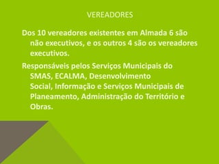 VEREADORES
Dos 10 vereadores existentes em Almada 6 são
não executivos, e os outros 4 são os vereadores
executivos.
Responsáveis pelos Serviços Municipais do
SMAS, ECALMA, Desenvolvimento
Social, Informação e Serviços Municipais de
Planeamento, Administração do Território e
Obras.
 