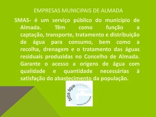 EMPRESAS MUNICIPAIS DE ALMADA
SMAS- é um serviço público do município de
Almada. Têm como função a
captação, transporte, tratamento e distribuição
de água para consumo, bem como a
recolha, drenagem e o tratamento das águas
residuais produzidas no Concelho de Almada.
Garante o acesso a origens de água com
qualidade e quantidade necessárias à
satisfação do abastecimento da população.
 