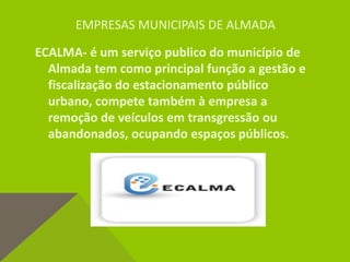 EMPRESAS MUNICIPAIS DE ALMADA
ECALMA- é um serviço publico do município de
Almada tem como principal função a gestão e
fiscalização do estacionamento público
urbano, compete também à empresa a
remoção de veículos em transgressão ou
abandonados, ocupando espaços públicos.
 