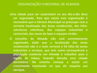 ORGANIZAÇÃO FUNCIONAL DE ALMADA
Uma cidade para ser sustentável no seu dia-a-dia deve
ser organizada. Para que exista esta organização é
necessário que a Câmara Municipal se preocupe com a
correcta localização das áreas residenciais, das infra-
estruturas colectivas, dos espaços industriais e
comerciais, das zonas de lazer e espaços verdes.
O concelho de Almada não está correctamente
organizado, dado que a localização das áreas
residenciais não é a mais correcta e há falta de zonas
industriais e serviços, que tem como consequência a
população residente em Almada ir trabalhar para a
região de Lisboa, fazendo Almada uma cidade
dormitório. No entanto começa a existir um
crescimento acentuado no que diz respeito aos
serviços.
 