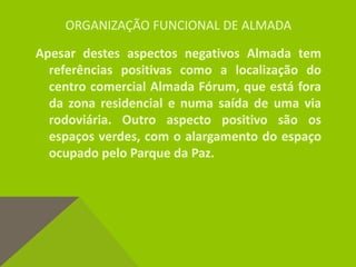 ORGANIZAÇÃO FUNCIONAL DE ALMADA
Apesar destes aspectos negativos Almada tem
referências positivas como a localização do
centro comercial Almada Fórum, que está fora
da zona residencial e numa saída de uma via
rodoviária. Outro aspecto positivo são os
espaços verdes, com o alargamento do espaço
ocupado pelo Parque da Paz.
 