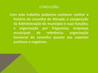 CONCLUSÃO
Com este trabalho pudemos conhecer melhor a
história do concelho de Almada; a composição
da Administração do município e suas funções;
a organização por freguesias; empresas
municipais de referência; organização
funcional do concelho quanto aos aspectos
positivos e negativos.
 