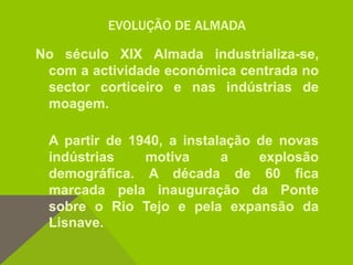EVOLUÇÃO DE ALMADA
No século XIX Almada industrializa-se,
com a actividade económica centrada no
sector corticeiro e nas indústrias de
moagem.
A partir de 1940, a instalação de novas
indústrias motiva a explosão
demográfica. A década de 60 fica
marcada pela inauguração da Ponte
sobre o Rio Tejo e pela expansão da
Lisnave.
 