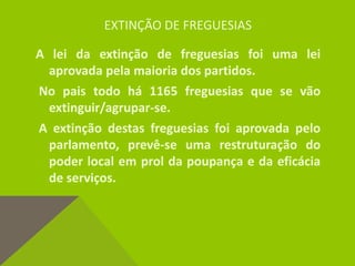 EXTINÇÃO DE FREGUESIAS
A lei da extinção de freguesias foi uma lei
aprovada pela maioria dos partidos.
No pais todo há 1165 freguesias que se vão
extinguir/agrupar-se.
A extinção destas freguesias foi aprovada pelo
parlamento, prevê-se uma restruturação do
poder local em prol da poupança e da eficácia
de serviços.
 