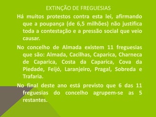 EXTINÇÃO DE FREGUESIAS
Há muitos protestos contra esta lei, afirmando
que a poupança (de 6,5 milhões) não justifica
toda a contestação e a pressão social que veio
causar.
No concelho de Almada existem 11 freguesias
que são: Almada, Cacilhas, Caparica, Charneca
de Caparica, Costa da Caparica, Cova da
Piedade, Feijó, Laranjeiro, Pragal, Sobreda e
Trafaria.
No final deste ano está previsto que 6 das 11
freguesias do concelho agrupem-se as 5
restantes.
 