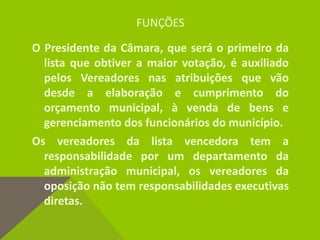 FUNÇÕES
O Presidente da Câmara, que será o primeiro da
lista que obtiver a maior votação, é auxiliado
pelos Vereadores nas atribuições que vão
desde a elaboração e cumprimento do
orçamento municipal, à venda de bens e
gerenciamento dos funcionários do município.
Os vereadores da lista vencedora tem a
responsabilidade por um departamento da
administração municipal, os vereadores da
oposição não tem responsabilidades executivas
diretas.
 