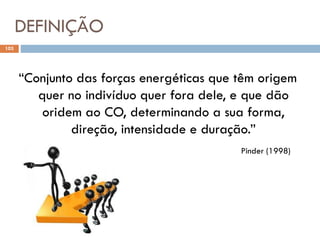 DEFINIÇÃO
103
“Conjunto das forças energéticas que têm origem
quer no indivíduo quer fora dele, e que dão
oridem ao CO, determinando a sua forma,
direção, intensidade e duração.”
Pinder (1998)
 