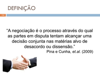 DEFINIÇÃO
114
“A negociação é o processo através do qual
as partes em disputa tentam alcançar uma
decisão conjunta nas matérias alvo de
desacordo ou dissensão.”
Pina e Cunha, et.al. (2009)
 