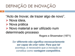 DEFINIÇÃO DE INOVAÇÃO
120
“Acto de Inovar, de trazer algo de novo”.
 Nova ideia,
 Nova prática
 Novo material a ser utilizado num
determinado processo
Rogers e Shoemaker (1971)
Ser diferente não significa necessariamente
ser capaz de criar valor. Para que tal
aconteça, é necessário que a inovação se
constitua como vantagem competitiva.
 